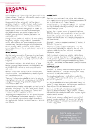 6 QUEENSLAND MARKET MONITOR
BRISBANE MARKET UPDATES
BRISBANE
CITY
In line with historical September quarters, Brisbane’s house
market recorded a healthy rise in residential sales activity for
the 2015 September quarter.
While predictions have been prolific that the slowing
conditions in Sydney would flow through to other major
capital cities, Brisbane has clearly defied expectations.
On the market indicators of average days on market and
average vendor discounting have remained relatively
unchanged since the end of June, proving that the
Brisbane property market is growing at a healthy and
sustainable level.
Listing numbers continue to increase with more vendors
recognising the good selling conditions. This trend in
listings is encouraging and will ensure there is enough
supply to meet the growing demand. With more listings
coming onto the market to meet the growth in buyer
numbers, conditions are ripe for property prices to grow at a
steady rate.
HOUSE MARKET
Over the September quarter, Brisbane preliminary house
sales were up five per cent on the June quarter, taking
the city’s sales turnover to a level not seen in more than
five years.
With growing confidence and activity across all price
points, the overall median was up marginally, by 0.8 per
cent, to $615,000 – setting yet another record median
sale price.
Demand for houses in the $500 000-plus bracket grew
significantly, with 129 more sales this quarter compared
with the previous quarter.
The growth in listings across all price points is meeting
growing buyer demand with average days on market and
average vendor discounting rates at levels consistent
since the start of the year.
Standout suburbs over the quarter were typically middle to
outer-ring suburbs with Eight Mile Plains, Mount Gravatt
East and Manly West recording some of the strongest
increases in preliminary sales numbers.
The prestige market performed well this quarter. Two new
suburbs entered the million-dollar median price group,
with Grange and Robertson joining blue-chip suburbs
such as Bulimba, Chelmer, Hamilton, New Farm, Teneriffe
and St Lucia.
UNIT MARKET
Brisbane’s unit and townhouse market also performed
strongly with preliminary unit and townhouse sales up 13
per cent compared with the June quarter.
Increased activity was not confined to any one area with
the top increases in activity occurring in inner, middle
and outer ring suburbs.
Activity also increased across all price points with the
$350,000-plus price point recording the largest increase.
Sales in the prestige unit market lifted, with 14 more
sales in the million-dollar-plus category compared with
the June quarter.
Brisbane's median unit sale price was up 1.2 per cent to
$430,000 this quarter.
The median has hovered around this level since the
September quarter last year, indicating that real price
growth is yet to occur in this section of Brisbane’s
residential market.
With new apartments coming onto the market, listing
numbers were up 13 per cent on the previous year. As a
result, average days on market increased to 69 days while
average vendor discounting remained relatively stable,
up just 0.1 percentage points to 4.8 per cent over the year
to August.
RENTAL MARKET
Brisbane City vacancy rates increased marginally by 0.1
percentage points to 2.8 per cent, largely due to easing
conditions for the city’s inner ring.
Increased supply levels are starting to impact on the
inner city, with the vacancy rate easing to 3.3 per cent at
the end of September.
Local agents reported that asking rents were easing and
rental incentives were being used to help secure tenants.
Easing tenant demand was also reported.
However, even though demand is easing, generally
speaking median rents have not yet softened, with the
exception of the inner-north where rents dropped slightly
by $10 over the quarter.
In the middle to outer ring local agents reported that
despite low vacancy levels, listings were taking longer
to rent. Increased investor activity was also adding to
current supply levels.
Listing numbers continue
to increase with more
vendors recognising the
good selling conditions.
 