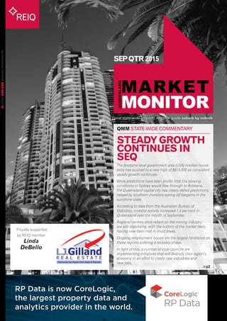your state-wide property research guide suburb by suburb
REIQ
QUEENSLANDMARKETMONITORISSUE28
SEPQTR2015
>p2
QMM STATE-WIDE COMMENTARY
Proudly supported
by REIQ member
Linda
DeBello
STEADY GROWTH
CONTINUES IN
SEQ
The Brisbane local government area (LGA) median house
price has pushed to a new high of $615,000 as consistent
steady growth continues.
While predictions have been prolific that the slowing
conditions in Sydney would flow through to Brisbane,
the Queensland capital city has clearly defied predictions,
helped by southern investors eyeing off bargains in the
sunshine state.
According to data from the Australian Bureau of
Statistics, investor activity increased 1.4 per cent in
Queensland over the month of September.
Regional centres once reliant on the mining industry
are still stabilising, with the bottom of the market likely
having now been met in most areas.
Ongoing employment issues are the largest hindrance on
these regions entering a recovery phase.
In light of this, a number of local councils are
implementing initiatives that will diversify their region’s
economy in an effort to create new industries and
new jobs.
 