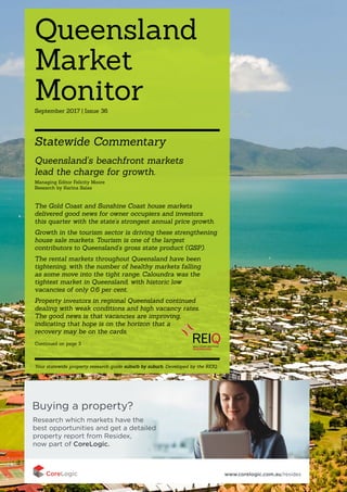 QUEENSLAND MARKET MONITOR | 1
SEPTEMBER 2017 | ISSUE 36
Queensland
Market
Monitor
Statewide Commentary
Your statewide property research guide suburb by suburb. Developed by the REIQ.
Queensland’s beachfront markets
lead the charge for growth.
Managing Editor Felicity Moore
Research by Karina Salas
The Gold Coast and Sunshine Coast house markets
delivered good news for owner occupiers and investors
this quarter with the state’s strongest annual price growth.
Growth in the tourism sector is driving these strengthening
house sale markets. Tourism is one of the largest
contributors to Queensland’s gross state product (GSP).
The rental markets throughout Queensland have been
tightening, with the number of healthy markets falling
as some move into the tight range. Caloundra was the
tightest market in Queensland, with historic low
vacancies of only 0.6 per cent.
Property investors in regional Queensland continued
dealing with weak conditions and high vacancy rates.
The good news is that vacancies are improving,
indicating that hope is on the horizon that a
recovery may be on the cards.
Continued on page 3
September 2017 | Issue 36
 