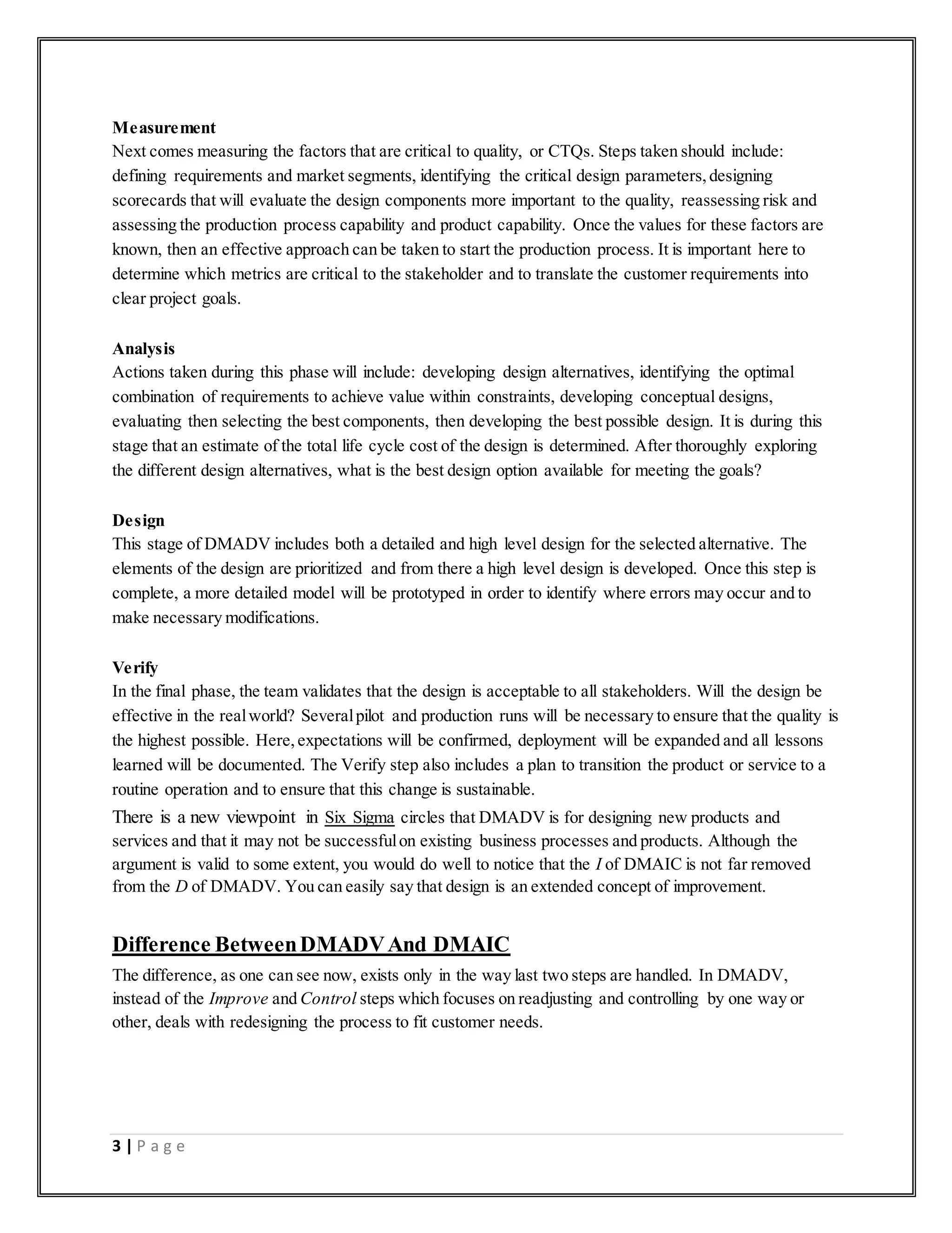 3 | P a g e
Measurement
Next comes measuring the factors that are critical to quality, or CTQs. Steps taken should include:
defining requirements and market segments, identifying the critical design parameters,designing
scorecards that will evaluate the design components more important to the quality, reassessing risk and
assessing the production process capability and product capability. Once the values for these factors are
known, then an effective approach can be taken to start the production process. It is important here to
determine which metrics are critical to the stakeholder and to translate the customer requirements into
clear project goals.
Analysis
Actions taken during this phase will include: developing design alternatives, identifying the optimal
combination of requirements to achieve value within constraints, developing conceptual designs,
evaluating then selecting the best components, then developing the best possible design. It is during this
stage that an estimate of the total life cycle cost of the design is determined. After thoroughly exploring
the different design alternatives, what is the best design option available for meeting the goals?
Design
This stage of DMADV includes both a detailed and high level design for the selected alternative. The
elements of the design are prioritized and from there a high level design is developed. Once this step is
complete, a more detailed model will be prototyped in order to identify where errors may occur and to
make necessary modifications.
Verify
In the final phase, the team validates that the design is acceptable to all stakeholders. Will the design be
effective in the realworld? Severalpilot and production runs will be necessary to ensure that the quality is
the highest possible. Here,expectations will be confirmed, deployment will be expanded and all lessons
learned will be documented. The Verify step also includes a plan to transition the product or service to a
routine operation and to ensure that this change is sustainable.
There is a new viewpoint in Six Sigma circles that DMADV is for designing new products and
services and that it may not be successfulon existing business processes and products. Although the
argument is valid to some extent, you would do well to notice that the I of DMAIC is not far removed
from the D of DMADV. You can easily say that design is an extended concept of improvement.
Difference BetweenDMADVAnd DMAIC
The difference, as one can see now, exists only in the way last two steps are handled. In DMADV,
instead of the Improve and Control steps which focuses on readjusting and controlling by one way or
other, deals with redesigning the process to fit customer needs.
 