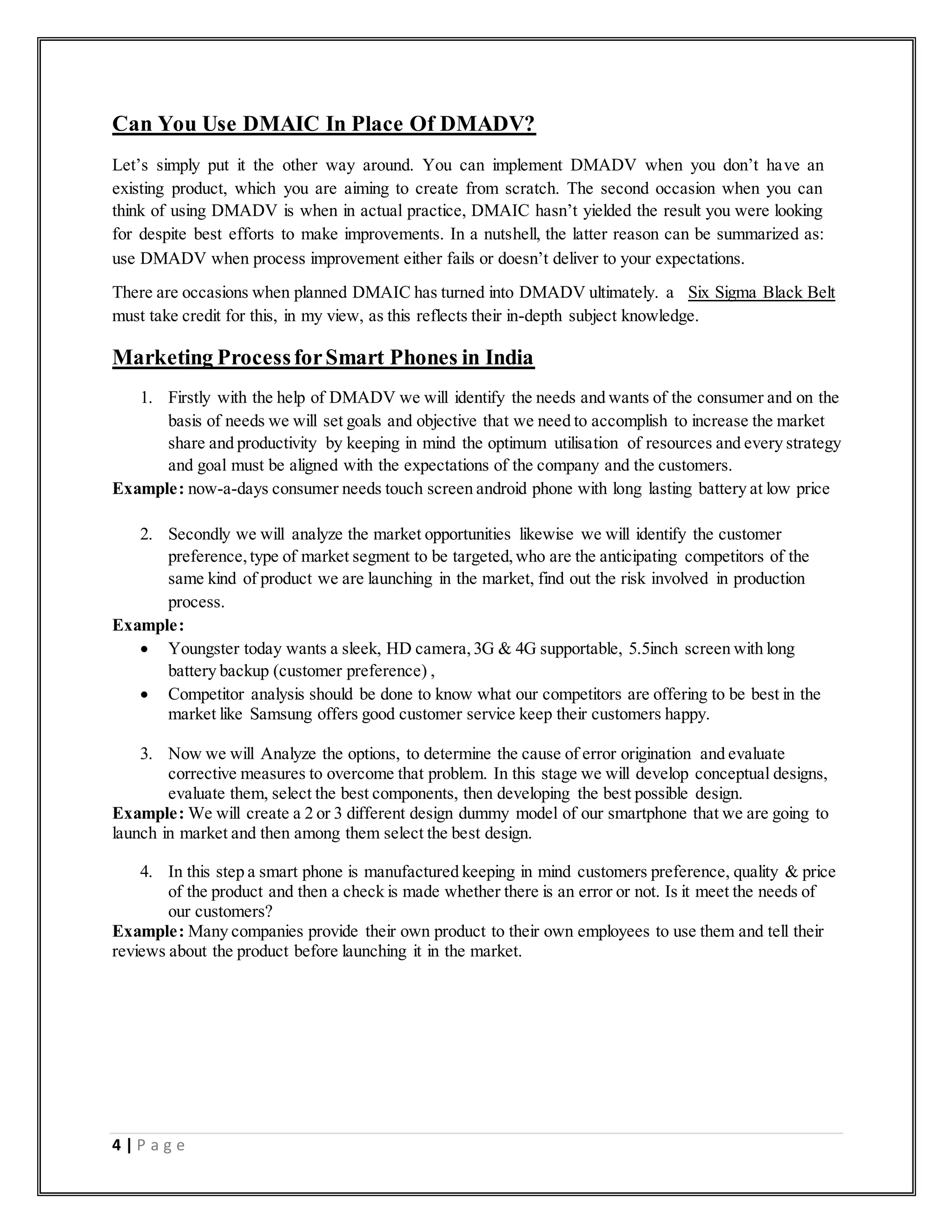 4 | P a g e
Can You Use DMAIC In Place Of DMADV?
Let’s simply put it the other way around. You can implement DMADV when you don’t have an
existing product, which you are aiming to create from scratch. The second occasion when you can
think of using DMADV is when in actual practice, DMAIC hasn’t yielded the result you were looking
for despite best efforts to make improvements. In a nutshell, the latter reason can be summarized as:
use DMADV when process improvement either fails or doesn’t deliver to your expectations.
There are occasions when planned DMAIC has turned into DMADV ultimately. a Six Sigma Black Belt
must take credit for this, in my view, as this reflects their in-depth subject knowledge.
Marketing ProcessforSmart Phones in India
1. Firstly with the help of DMADV we will identify the needs and wants of the consumer and on the
basis of needs we will set goals and objective that we need to accomplish to increase the market
share and productivity by keeping in mind the optimum utilisation of resources and every strategy
and goal must be aligned with the expectations of the company and the customers.
Example: now-a-days consumer needs touch screen android phone with long lasting battery at low price
2. Secondly we will analyze the market opportunities likewise we will identify the customer
preference,type of market segment to be targeted,who are the anticipating competitors of the
same kind of product we are launching in the market, find out the risk involved in production
process.
Example:
 Youngster today wants a sleek, HD camera,3G & 4G supportable, 5.5inch screen with long
battery backup (customer preference) ,
 Competitor analysis should be done to know what our competitors are offering to be best in the
market like Samsung offers good customer service keep their customers happy.
3. Now we will Analyze the options, to determine the cause of error origination and evaluate
corrective measures to overcome that problem. In this stage we will develop conceptual designs,
evaluate them, select the best components, then developing the best possible design.
Example: We will create a 2 or 3 different design dummy model of our smartphone that we are going to
launch in market and then among them select the best design.
4. In this step a smart phone is manufactured keeping in mind customers preference, quality & price
of the product and then a check is made whether there is an error or not. Is it meet the needs of
our customers?
Example: Many companies provide their own product to their own employees to use them and tell their
reviews about the product before launching it in the market.
 