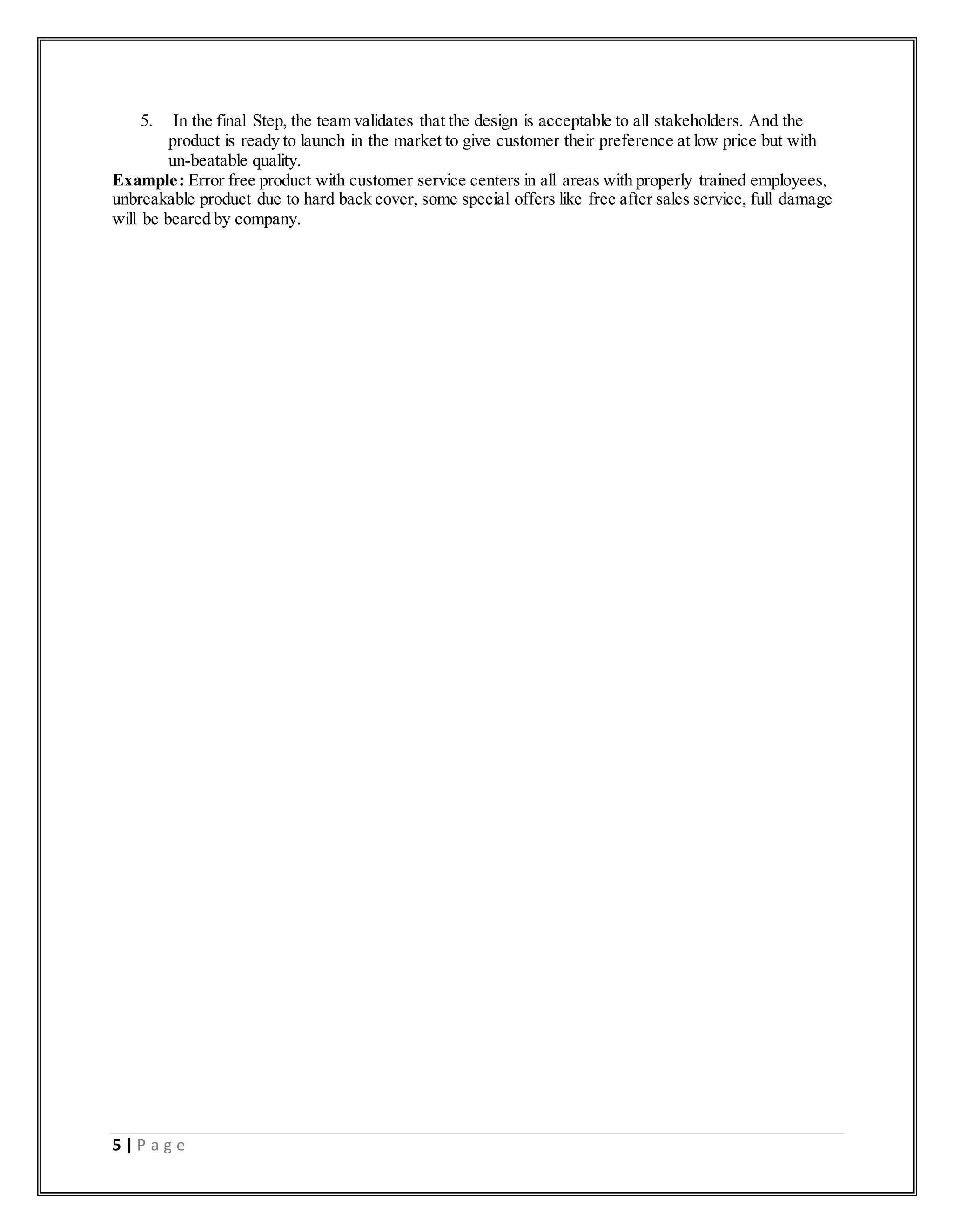 5 | P a g e
5. In the final Step, the team validates that the design is acceptable to all stakeholders. And the
product is ready to launch in the market to give customer their preference at low price but with
un-beatable quality.
Example: Error free product with customer service centers in all areas with properly trained employees,
unbreakable product due to hard back cover, some special offers like free after sales service, full damage
will be beared by company.
 