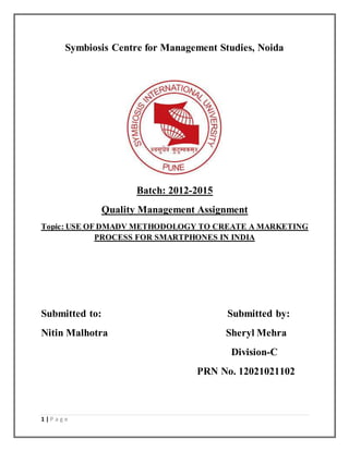 1 | P a g e
Symbiosis Centre for Management Studies, Noida
Batch: 2012-2015
Quality Management Assignment
Topic: USE OF DMADV METHODOLOGY TO CREATE A MARKETING
PROCESS FOR SMARTPHONES IN INDIA
Submitted to: Submitted by:
Nitin Malhotra Sheryl Mehra
Division-C
PRN No. 12021021102
 