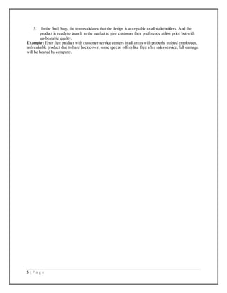 5 | P a g e
5. In the final Step, the team validates that the design is acceptable to all stakeholders. And the
product is ready to launch in the market to give customer their preference at low price but with
un-beatable quality.
Example: Error free product with customer service centers in all areas with properly trained employees,
unbreakable product due to hard back cover, some special offers like free after sales service, full damage
will be beared by company.
 