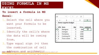 USING FORMULA IN MS
EXCEL
To insert a formula in MS
Excel:
1. Select the cell where you
want your formula to be
inserted.
2. Identify the cell/s where
the data will be coming
from.
3. Type equal sign (=) then
the combination of cell
address and arithmetic
IMAGE SOURCE: https://www.guru99.com/images/5-2015/excel_formulas_demo2.gif
 