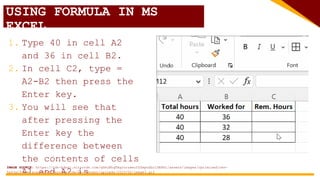USING FORMULA IN MS
EXCEL
1. Type 40 in cell A2
and 36 in cell B2.
2. In cell C2, type =
A2-B2 then press the
Enter key.
3. You will see that
after pressing the
Enter key the
difference between
the contents of cells
A1 and A2 is
IMAGE SOURCE: https://cdn-kdnkj.nitrocdn.com/qYmjBhqTAqJorzweuYZZmpnSbrlDEHHj/assets/images/optimized/rev-
5a63a19/www.academyoflearning.com/wp-content/uploads/2023/02/image3.gif
 