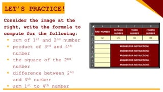 LET’S PRACTICE!
Consider the image at the
right, write the formula to
compute for the following:
 sum of 1st and 2nd number
 product of 3rd and 4th
number
 the square of the 2nd
number
 difference between 2nd
and 4th number
 sum 1st to 4th number
 