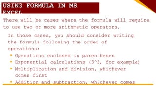 USING FORMULA IN MS
EXCEL
There will be cases where the formula will require
to use two or more arithmetic operators.
In those cases, you should consider writing
the formula following the order of
operations:
 Operations enclosed in parentheses
 Exponential calculations (3^2, for example)
 Multiplication and division, whichever
comes first
 Addition and subtraction, whichever comes
 