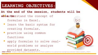 LEARNING OBJECTIVES:
At the end of the session, students will be
able to:
 understand the concept of
formulas in Excel.
 learn the basic syntax for
creating formulas.
 practice using common
functions
 apply formulas to solve real-
world problems or analyze
provided datasets.
IMAGE SOURCE: https://img.freepik.com/premium-vector/flat-isometric-illustration-concept-pile-books-ideas-targets_18660-
2027.jpg
 