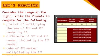 LET’S PRACTICE!
Consider the image at the
right, write the formula to
compute for the following:
 product of multiplying
the sum of 1st and 2nd
number by 10
 difference of 3rd and 4th
number divided by the 2nd
number
 cube of 3rd number
multiplied by the 1st
 
