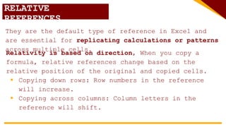 RELATIVE
REFERENCES
They are the default type of reference in Excel and
are essential for replicating calculations or patterns
across multiple cells.
Relativity is based on direction, When you copy a
formula, relative references change based on the
relative position of the original and copied cells.
 Copying down rows: Row numbers in the reference
will increase.
 Copying across columns: Column letters in the
reference will shift.
 