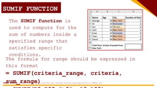 SUMIF FUNCTION
The SUMIF function is
used to compute for the
sum of numbers inside a
specified range that
satisfies specific
conditions.
The formula for range should be expressed in
this format
= SUMIF(criteria_range, criteria,
sum_range)
IMAGE SOURCE: https://excel-practice-online.com/wp-content/uploads/2019/11/SUMIF.gif
 