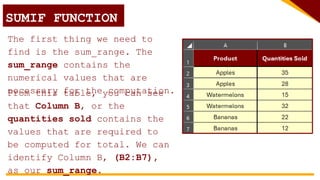 SUMIF FUNCTION
The first thing we need to
find is the sum_range. The
sum_range contains the
numerical values that are
necessary for the computation.
From this table, you can see
that Column B, or the
quantities sold contains the
values that are required to
be computed for total. We can
identify Column B, (B2:B7),
as our sum_range.
 