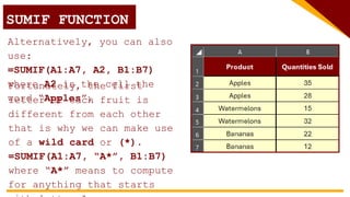 SUMIF FUNCTION
Alternatively, you can also
use:
=SUMIF(A1:A7, A2, B1:B7)
where A2 is the cell the
word “Apples”.
Fortunately, the first
letter of each fruit is
different from each other
that is why we can make use
of a wild card or (*).
=SUMIF(A1:A7, “A*”, B1:B7)
where “A*” means to compute
for anything that starts
 