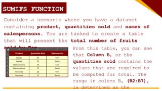SUMIFS FUNCTION
Consider a scenario where you have a dataset
containing product, quantities sold and names of
salespersons. You are tasked to create a table
that will present the total number of fruits
sold by Tom. From this table, you can see
that Column B, or the
quantities sold contains the
values that are required to
be computed for total. The
range in column B, (B2:B7),
is determined as the
 