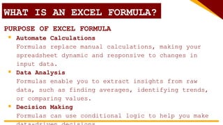 WHAT IS AN EXCEL FORMULA?
PURPOSE OF EXCEL FORMULA
 Automate Calculations
Formulas replace manual calculations, making your
spreadsheet dynamic and responsive to changes in
input data.
 Data Analysis
Formulas enable you to extract insights from raw
data, such as finding averages, identifying trends,
or comparing values.
 Decision Making
Formulas can use conditional logic to help you make
 