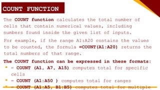 COUNT FUNCTION
The COUNT function calculates the total number of
cells that contain numerical values, including
numbers found inside the given list of inputs.
The COUNT function can be expressed in these formats:
 = COUNT (A1, A7, A15) computes total for specific
cells
 = COUNT (A1:A50 ) computes total for ranges
 = COUNT (A1:A5, B1:B5) computes total for multiple
For example, if the range A1:A20 contains the values
to be counted, the formula =COUNT(A1:A20) returns the
total numbers of that range.
 
