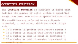 The COUNTIFS function is function in Excel that
tallies the number of cells within a specified
range that meet one or more specified conditions.
COUNTIFS FUNCTION
The conditions are referred to as critera1,
criteria2, .. and so on, which can check things
like:
 If a number is greater than another number >
 If a number is smaller than another number <
 If a number or text is equal to something =
 If a number or text is greater than equal to
something >=
 