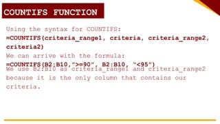 Using the syntax for COUNTIFS:
=COUNTIFS(criteria_range1, criteria, criteria_range2,
criteria2)
We can arrive with the formula:
=COUNTIFS(B2:B10,”>=90”, B2:B10, “<95”)
COUNTIF FUNCTION
COUNTIFS FUNCTION
We use B2:B10 as criteria_range1 and criteria_range2
because it is the only column that contains our
criteria.
 