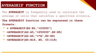 AVERAGEIF FUNCTION
The AVERAGEIF is frequently used to calculate the
average of cells that satisfies a specified criteria.
The AVERAGEIF function can be expressed in these
formats:
 = AVERAGEIF(B2:B5,"<23000")
 =AVERAGEIF(A2:A5,">250000",B2:B5)
 =AVERAGEIF(A2:A6,"=*A",B2:B6)
 =AVERAGEIF(B5:B18, B5, C5:C18)
 