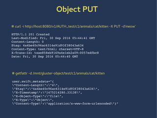 # getfattr -d /mnt/gluster-object/test/c1/animals/cat/kitten
user.swift.metadata="{
"Content-Length":"4",
"Etag":"4a4be40c96ac6314e91d93f38043a634",
"X-Timestamp":"1475214280.33138",
"X-Object-Type":"file",
"X-Type":"Object",
"Content-Type":"application/x-www-form-urlencoded"}"
# curl -i http://host:8080/v1/AUTH_test/c1/animals/cat/kitten -X PUT -d'meow'
HTTP/1.1 201 Created
Last-Modified: Fri, 30 Sep 2016 05:44:41 GMT
Content-Length: 0
Etag: 4a4be40c96ac6314e91d93f38043a634
Content-Type: text/html; charset=UTF-8
X-Trans-Id: txae858eb9169a4e1eb2a09-0057edfbc8
Date: Fri, 30 Sep 2016 05:44:40 GMT
Object PUT
 