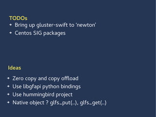 TODOs
➔ Bring up gluster-swift to ‘newton’
➔ Centos SIG packages
➔ Zero copy and copy offload
➔ Use libgfapi python bindings
➔ Use hummingbird project
➔ Native object ? glfs_put(..), glfs_get(..)
Ideas
 