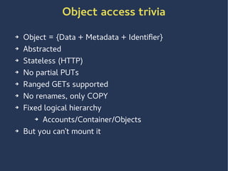 Object access trivia
➔ Object = {Data + Metadata + Identifier}
➔ Abstracted
➔ Stateless (HTTP)
➔ No partial PUTs
➔ Ranged GETs supported
➔ No renames, only COPY
➔ Fixed logical hierarchy
➔ Accounts/Container/Objects
➔ But you can’t mount it
 