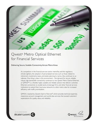 Qwest® Metro Optical Ethernet
for Financial Services
Delivering Secure, Scalable Connectivity Across Metro Areas


                     As competition in the financial services sector intensifies and the regulatory
                     climate tightens, the adoption of personalized services such as those related to
                     retirement, investments, taxes, and estate planning to name a few, continues to ac-
                     celerate. One thing is clear in this environment – the demand for secure, reliable,
                     robust, high bandwidth connectivity continues to rise. Qwest Metro Optical Ethernet,
                     or QMOE™, is a flexible, highly scalable and reliable solution that delivers switched,
                     Ethernet connectivity to enable banks, brokerage firms and other financial services
                     institutions to extend their local area networks to other metro sites for increased
                     efficiency with traffic prioritization.

                     QMOE is backed by Qwest’s Spirit of Service®, which provides technical expertise,
                     responsive account management, and world-class services that exceed customers’
                     expectations for quality, value, and reliability.




    I N C O L L A B O R AT I O N W I T H
 