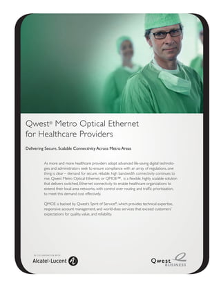 Qwest® Metro Optical Ethernet
for Healthcare Providers
Delivering Secure, Scalable Connectivity Across Metro Areas


                 As more and more healthcare providers adopt advanced life-saving digital technolo-
                 gies and administrators seek to ensure compliance with an array of regulations, one
                 thing is clear – demand for secure, reliable, high bandwidth connectivity continues to
                 rise. Qwest Metro Optical Ethernet, or QMOE™, is a flexible, highly scalable solution
                 that delivers switched, Ethernet connectivity to enable healthcare organizations to
                 extend their local area networks, with control over routing and traffic prioritization,
                 to meet this demand cost effectively.

                 QMOE is backed by Qwest’s Spirit of Service®, which provides technical expertise,
                 responsive account management, and world-class services that exceed customers’
                 expectations for quality, value, and reliability.




    I N C O L L A B O R AT I O N W I T H
 
