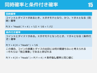 同時確率と条件付き確率
同時確率
コインＸとダイスＹがあるとき、Ｘがオモテとなり、かつ、Ｙが４となる（同
時）確率
P( X = “Heads”, Y = 4 ) = 1/2 ✕ 1/6 = 1 /12
15
条件付き確率
コインＸとダイスＹがある。Ｘがオモテとなったとき、Ｙが４となる（条件付
き）確率
P( Y = 4 | X = "Heads" ) = 1/6
この場合、コインの表裏とダイスの出目には何の関連もないと考えられる
→それらは「独立事象」であると呼ばれる
P( Y = 4 | X = “Heads” ) = P( Y = 4 ) # 条件なし確率と同じ値に
 