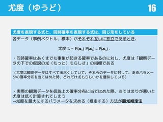 尤度（ゆうど）
尤度を表現する式と、同時確率を表現する式は、同じ形をしている
各データ（事例ベクトル、標本）がそれぞれ互いに独立であるとき、
尤度 L = P(x1) P(x2)…P(xn) .
・同時確率はあくまでも事象が起きる確率であるのに対し、尤度は「観察デー
タの下での仮説の尤（もっと）もらしさ」の指標である
※「いぬど」と読むと尤度警察がやってきます
（尤度は観測データはすべて出尽くしていて、それらのデータに対して、あるパラメー
タの確率分布を当てはめた時、どれだけ尤もらしいかを意味している）
・実際の観測データを仮説上の確率分布に当てはめた際、あてはまりが悪いと
尤度は低く計算されてしまう
→尤度を最大にするパラメータを求める（推定する）方法が最尤推定法
16
 