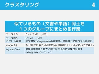 クラスタリング 4
似ているもの（文書や単語）同士を
１つのグループにまとめる作業
データ：D D = { d1, d2, … , d|D| }
データDの
ベクトル表現
x(1), x(2), … , x(|D|)
※文書ならbag-of-words表現や、単語なら文脈ベクトルなど
sim( A, B ) A、B同士の似ている度合い。類似度（モデルに応じて定義）。
arg max/min 対象の関数値を最大／最小にする引数の集合を返す
ex) arg max -(x – 1)2 = 1
 