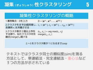 凝集（ぎょうしゅう）性クラスタリング
凝集性クラスタリングの概略
1.事例集合：Dを入力 D = {x(1) , x(2) , … , x(|D|) }
2.クラスタをまず|D|個用意し、
各事例ｘiを所属させる
c1 = {x(1) }, c2 = {x(2) }, … c|D| = {x(|D|) }
3.クラスタ数が２個以上存在
する限り、似たクラスタ対を
融合(merge)し続ける
(cm ,cn ) = arg max(ci , cj)
merge(cm ,cn )
2.～3.をクラスタ数が１になるまでLoop
5
テキストではクラスタ同士の類似度(sim)を測る
方法として、単連結法・完全連結法・重心法など
３つの方法が示されている
 