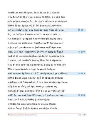Ἐπιμέλεια κειμένου Ἰωάννης Καραδημητρόπουλος σελίς 7 ἐκ 81
ἀντίθεον Πολύδωρον, ἐπεὶ βάλες ὀξέϊ δουρί·
νῦν δὲ δὴ ἐνθάδ’ ἐμοὶ κακὸν ἔσσεται· οὐ γὰρ ὀΐω
σὰς χεῖρας φεύξεσθαι, ἐπεί ῥ’ ἐπέλασσέ γε δαίμων.
ἄλλο δέ τοι ἐρέω, σὺ δ’ ἐνὶ φρεσὶ βάλλεο σῇσι·
μή με κτεῖν’, ἐπεὶ οὐχ ὁμογάστριος Ἕκτορός εἰμι, Φ 95
ὅς τοι ἑταῖρον ἔπεφνεν ἐνηέα τε κρατερόν τε.
Ὣς ἄρα μιν Πριάμοιο προσηύδα φαίδιμος υἱὸς
λισσόμενος ἐπέεσσιν, ἀμείλικτον δ’ ὄπ’ ἄκουσε·
νήπιε μή μοι ἄποινα πιφαύσκεο μηδ’ ἀγόρευε·
πρὶν μὲν γὰρ Πάτροκλον ἐπισπεῖν αἴσιμον ἦμαρ Φ 100
τόφρά τί μοι πεφιδέσθαι ἐνὶ φρεσὶ φίλτερον ἦεν
Τρώων, καὶ πολλοὺς ζωοὺς ἕλον ἠδ’ ἐπέρασσα·
νῦν δ’ οὐκ ἔσθ’ ὅς τις θάνατον φύγῃ ὅν κε θεός γε
Ἰλίου προπάροιθεν ἐμῇς ἐν χερσὶ βάλῃσι
καὶ πάντων Τρώων, περὶ δ’ αὖ Πριάμοιό γε παίδων. Φ 105
ἀλλὰ φίλος θάνε καὶ σύ· τί ἦ ὀλοφύρεαι οὕτως;
κάτθανε καὶ Πάτροκλος, ὅ περ σέο πολλὸν ἀμείνων.
οὐχ ὁράᾳς οἷος καὶ ἐγὼ καλός τε μέγας τε;
πατρὸς δ’ εἴμ’ ἀγαθοῖο, θεὰ δέ με γείνατο μήτηρ·
ἀλλ’ ἔπι τοι καὶ ἐμοὶ θάνατος καὶ μοῖρα κραταιή· Φ 110
ἔσσεται ἢ ἠὼς ἢ δείλη ἢ μέσον ἦμαρ
ὁππότε τις καὶ ἐμεῖο Ἄρῃ ἐκ θυμὸν ἕληται
ἢ ὅ γε δουρὶ βαλὼν ἢ ἀπὸ νευρῆφιν ὀϊστῷ.
 