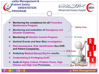 uality Management & 
Patient Safety 
ORIENTATION 
PROGRAM 
 Monitoring the compliance for all Preventive 
Maintenance Program. 
 Monitoring and evaluation of Emergency and 
Disaster Guidelines. 
 Monitoring of Infection Control Program. 
 Sentinel Events and Near Miss investigation. 
 Risk Assessment, Risk identification thru OVR 
and Patient Complaints. 
 Analyzing Medical Record Review results. 
 Credentialing & Privileging Audit. 
 Audit of Highly Critical, Problem Prone, High 
Volume and High Cost Processes. 
Safety Com. 
IC Com. 
PFR Com. 
MR/MOI Com. 
for PI Project 
4. Risk Management 
FUNCTIONS 
 