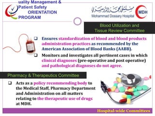 uality Management & 
Patient Safety 
ORIENTATION 
PROGRAM 
Blood Utilization and 
Tissue Review Committee 
 Ensures standardization of blood and blood products 
administration practices as recommended by the 
American Association of Blood Banks (AABB). 
 Monitors and investigates all pertinent cases in which 
clinical diagnoses (pre-operative and post operative) 
and pathological diagnoses do not agree. 
Hospital-wide Committees 
Pharmacy & Therapeutics Committee 
 Acts as a policy recommending body to 
the Medical Staff, Pharmacy Department 
and Administration on all matters 
relating to the therapeutic use of drugs 
at MDH. 
 