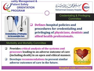 uality Management & 
Patient Safety 
ORIENTATION 
PROGRAM 
Credentialing & Privileging 
Committee 
 Defines hospital policies and 
procedures for credentialing and 
privileging of physicians, dentists and 
allied health professionals. 
Hospital-wide Committees 
Morbidity and Mortality Committee 
 Provides critical analysis of the systems and 
processes leading to an adverse outcome of care 
(including death) in an open and ethical manner. 
 Develops recommendations to prevent similar 
adverse outcomes of care in the future. 
 