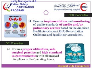 uality Management & 
Patient Safety 
ORIENTATION 
PROGRAM 
CPR Committee 
 Ensures implementation and monitoring 
of quality standards of cardio and/or 
pulmonary arrests based on the American 
Health Association (AHA) Resuscitation 
Guidelines and Saudi Heart Association. 
Hospital-wide Committees 
OR Committee 
 Ensures proper utilization, safe 
surgical practice and high standard 
in communication with all involved 
disciplines in the Operating Room. 
 