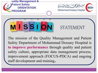 uality Management & 
Patient Safety 
ORIENTATION 
PROGRAM 
STATEMENT 
The mission of the Quality Management and Patient 
Safety Department of Mohammad Dossary Hospital is 
to improve performance through quality and patient 
safety culture, appropriate data management process, 
improvement approach (FOCUS-PDCA) and ongoing 
staff development and training. 
 