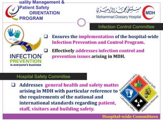 uality Management & 
Patient Safety 
ORIENTATION 
PROGRAM 
Infection Control Committee 
 Ensures the implementation of the hospital-wide 
Infection Prevention and Control Program. 
 Effectively addresses infection control and 
prevention issues arising in MDH. 
Hospital-wide Committees 
Hospital Safety Committee 
 Addresses general health and safety matters 
arising in MDH with particular reference to 
the requirements of the national and 
international standards regarding patient, 
staff, visitors and building safety. 
 