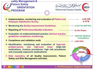 uality Management & 
Patient Safety 
ORIENTATION 
PROGRAM 
 Implementation, monitoring and evaluation of Patient and 
Employee Satisfaction Survey. 
 Monitoring the Quality Improvement Guidelines. 
 Reporting of Performance/Quality Indicators. 
 Evaluation of evidenced-based practice (clinical practice 
guidelines compliance monitoring). 
 Compliance and validation audit. 
 Identification, monitoring and evaluation of high-risk, 
problem-prone and high-cost areas (high-risk 
medications, invasive procedures, high risk procedures 
and unusually expensive medications). 
 Data repository of all Quality Improvement, Patient 
Safety and Risk Management activities. 
FUNCTIONS 
with HR 
& PFR 
as per the QM Plan 
by the Depts. 
with the Medical 
Committees 
with MOI 
1. Performance Improvement 
 