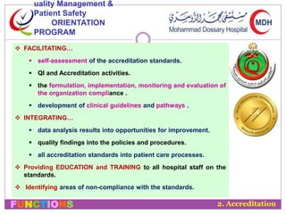 uality Management & 
Patient Safety 
ORIENTATION 
PROGRAM 
 FACILITATING… 
 self-assessment of the accreditation standards. 
 QI and Accreditation activities. 
 the formulation, implementation, monitoring and evaluation of 
the organization compliance . 
 development of clinical guidelines and pathways . 
 INTEGRATING… 
 data analysis results into opportunities for improvement. 
 quality findings into the policies and procedures. 
 all accreditation standards into patient care processes. 
 Providing EDUCATION and TRAINING to all hospital staff on the 
standards. 
 Identifying areas of non-compliance with the standards. 
FUNCTIONS 2. Accreditation 
 