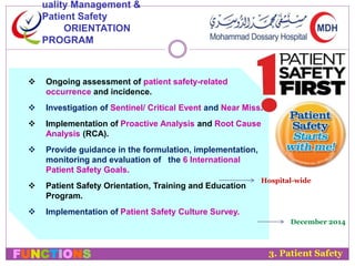 uality Management & 
Patient Safety 
ORIENTATION 
PROGRAM 
 Ongoing assessment of patient safety-related 
occurrence and incidence. 
 Investigation of Sentinel/ Critical Event and Near Miss. 
 Implementation of Proactive Analysis and Root Cause 
Analysis (RCA). 
 Provide guidance in the formulation, implementation, 
monitoring and evaluation of the 6 International 
Patient Safety Goals. 
 Patient Safety Orientation, Training and Education 
Program. 
 Implementation of Patient Safety Culture Survey. 
Hospital-wide 
December 2014 
3. Patient Safety 
FUNCTIONS 
 