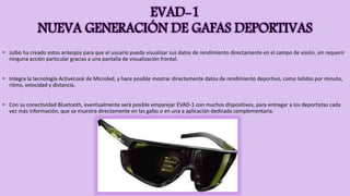 EVAD-1
NUEVA GENERACIÓN DE GAFAS DEPORTIVAS
• Julbo ha creado estos anteojos para que el usuario pueda visualizar sus datos de rendimiento directamente en el campo de visión, sin requerir
ninguna acción particular gracias a una pantalla de visualización frontal.
• Integra la tecnología ActiveLook de Microled, y hace posible mostrar directamente datos de rendimiento deportivo, como latidos por minuto,
ritmo, velocidad y distancia.
• Con su conectividad Bluetooth, eventualmente será posible emparejar EVAD-1 con muchos dispositivos, para entregar a los deportistas cada
vez más información, que se muestra directamente en las gafas o en una a aplicación dedicada complementaria.
 