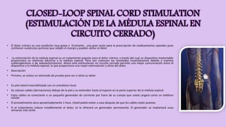 CLOSED-LOOP SPINAL CORD STIMULATION
(ESTIMULACIÓN DE LA MÉDULA ESPINAL EN
CIRCUITO CERRADO)
• El dolor crónico es una condición muy grave y frustrante , una gran razón para la prescripción de medicamentos opioides pues
contienen sustancias químicas que relajan el cuerpo y pueden aliviar el dolor.
• La estimulación de la médula espinal es un tratamiento popular para el dolor crónico, a través del cual un dispositivo implantable
proporciona un estímulo eléctrico a la médula espinal. Pero son comunes los resultados insatisfactorios debido a eventos
subterapéuticos o de sobreestimulación. Ahora esta estimulación en circuito cerrado permite una mejor comunicación entre el
dispositivo y la médula espinal, lo que proporciona una mejor estimulación y alivio del dolor.
• Descripción
• Primero, se coloca un electrodo de prueba para ver si alivia su dolor.
• Su piel estará insensibilizada con un anestésico local.
• Se colocan cables (derivaciones) debajo de la piel y se extienden hasta el espacio en la parte superior de la médula espinal.
• Estos cables se conectarán a un pequeño generador de corriente por fuera de su cuerpo que usted cargará como un teléfono
celular.
• El procedimiento dura aproximadamente 1 hora. Usted podrá volver a casa después de que los cables están puestos.
• Si el tratamiento reduce notablemente el dolor, se le ofrecerá un generador permanente. El generador se implantará unas
semanas más tarde.
 