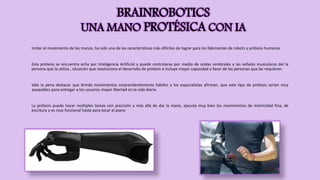 BRAINROBOTICS
UNA MANO PROTÉSICA CON IA
Imitar el movimiento de las manos, ha sido una de las características más difíciles de lograr para los fabricantes de robots y prótesis humanas
Esta prótesis se encuentra echa por Inteligencia Artificial y puede controlarse por medio de ondas cerebrales y las señales musculares del la
persona que la utiliza , situación que revoluciona el desarrollo de prótesis e incluye mayor capacidad a favor de las personas que las requieren.
Vale la pena destacar que brinda movimientos sorprendentemente hábiles y los especialistas afirman, que este tipo de prótesis serían muy
asequibles para entregar a los usuarios mayor libertad en la vida diaria.
La prótesis puede hacer múltiples tareas con precisión y más allá de dar la mano, ejecuta muy bien los movimientos de motricidad fina, de
escritura y es muy funcional hasta para tocar el piano
 