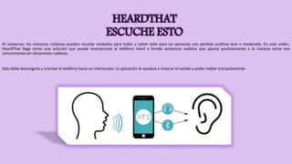 HEARDTHAT
ESCUCHE ESTO
Al conversar, los entornos ruidosos pueden resultar molestos para todos y sobre todo para las personas con pérdida auditiva leve o moderada. En este orden,
HeardThat llega como una solución que puede incorporarse al teléfono móvil y brinda asistencia auditiva que aporta positivamente a la manera como nos
comunicamos en situaciones ruidosas.
Solo debe descargarla y orientar el teléfono hacia su interlocutor. La aplicación le ayudará a mejorar el sonido y poder hablar tranquilamente.
 