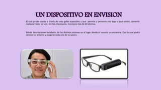 UN DISPOSITIVO EN ENVISION
El cual puede usarse a través de unas gafas especiales y que permite a personas con baja o poca visión, convertir
cualquier texto en voz y lo más interesante, incorpora más de 60 idiomas.
Brinda descripciones detalladas de las distintas escenas en el lugar donde el usuario se encuentre. Con lo cual podrá
conocer su entorno y asegurar cada uno de sus pasos.
 