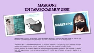 MASKFONE
UN TAPABOCAS MUY GEEK
• La pandemia de COVID-19 ha hecho que el uso de máscaras faciales sea más importante que nunca. Por eso, con este
tapabocas que combina protección y tecnología, el usuario puede continuar su día sin interrupciones.
• Tiene filtros PM2.5 y N95 / FFP2 reemplazables, un micrófono integrado y auriculares, con lo cual elimina la necesidad
de quitarse la máscara mientras contesta una importante llamada. Su precio actual es de $49.99 USD.
• correcta utilización del tapabocas, además de la aplicación de otras medidas preventivas, le ha permitido a Colombia
bajar a lo largo de estos meses la tasa de contagios en la medida que se ha dado la reapertura gradual de las
actividades.
 