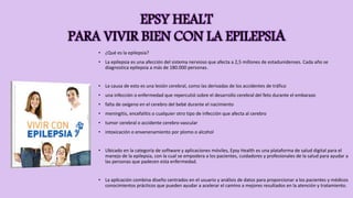 EPSY HEALT
PARA VIVIR BIEN CON LA EPILEPSIA
• ¿Qué es la epilepsia?
• La epilepsia es una afección del sistema nervioso que afecta a 2,5 millones de estadunidenses. Cada año se
diagnostica epilepsia a más de 180.000 personas.
• La causa de esto es una lesión cerebral, como las derivadas de los accidentes de tráfico
• una infección o enfermedad que repercutió sobre el desarrollo cerebral del feto durante el embarazo
• falta de oxígeno en el cerebro del bebé durante el nacimiento
• meningitis, encefalitis o cualquier otro tipo de infección que afecta al cerebro
• tumor cerebral o accidente cerebro-vascular
• intoxicación o envenenamiento por plomo o alcohol
• Ubicado en la categoría de software y aplicaciones móviles, Epsy Health es una plataforma de salud digital para el
manejo de la epilepsia, con la cual se empodera a los pacientes, cuidadores y profesionales de la salud para ayudar a
las personas que padecen esta enfermedad.
• La aplicación combina diseño centrados en el usuario y análisis de datos para proporcionar a los pacientes y médicos
conocimientos prácticos que pueden ayudar a acelerar el camino a mejores resultados en la atención y tratamiento.
 